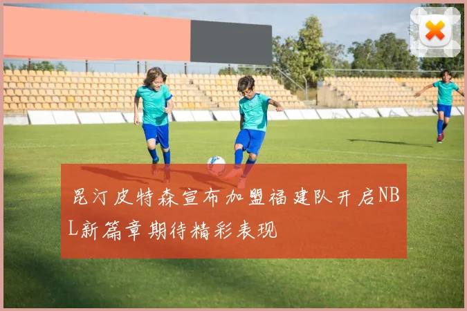 昆汀皮特森宣布加盟福建队开启NBL新篇章期待精彩表现