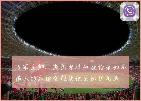 活塞主帅：斯图尔特和杜伦亲如兄弟人的本能会驱使他去保护兄弟