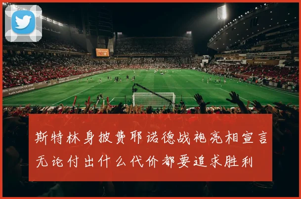 斯特林身披费耶诺德战袍亮相宣言无论付出什么代价都要追求胜利