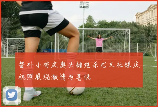 替补小将皮奥头槌绝杀尤文社媒庆祝照展现激情与喜悦