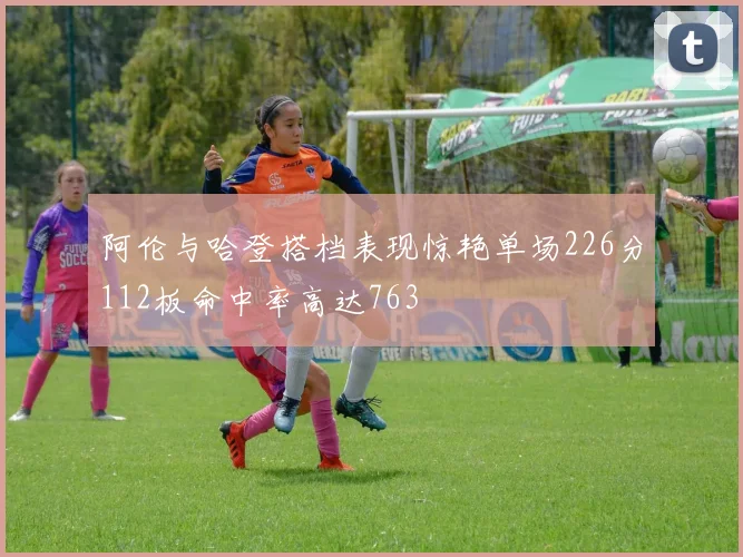 阿伦与哈登搭档表现惊艳单场226分112板命中率高达763