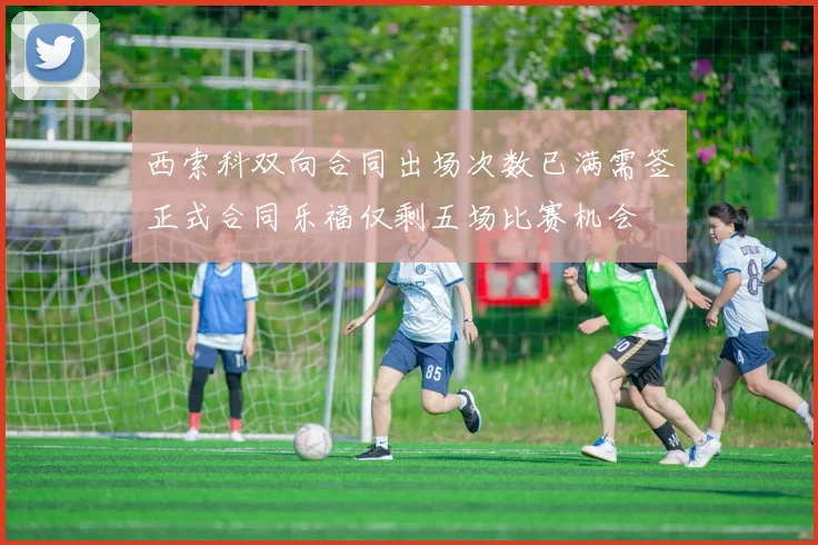 西索科双向合同出场次数已满需签正式合同乐福仅剩五场比赛机会