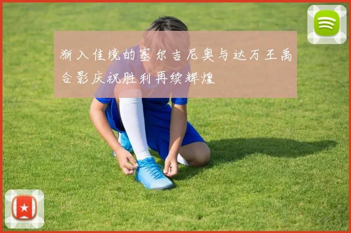 渐入佳境的塞尔吉尼奥与达万王禹合影庆祝胜利再续辉煌