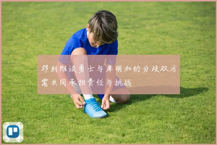 邓利维谈勇士与库明加的分歧双方需共同承担责任与挑战