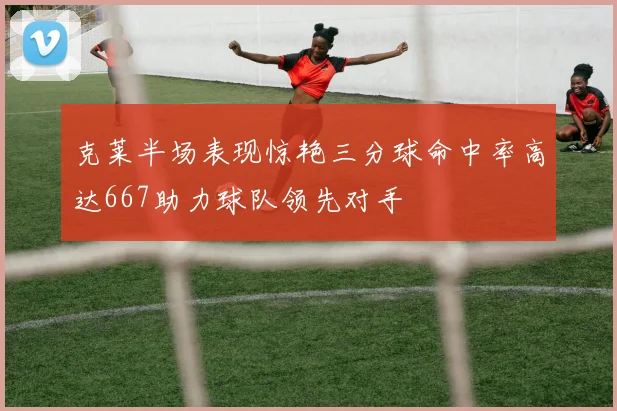 克莱半场表现惊艳三分球命中率高达667助力球队领先对手