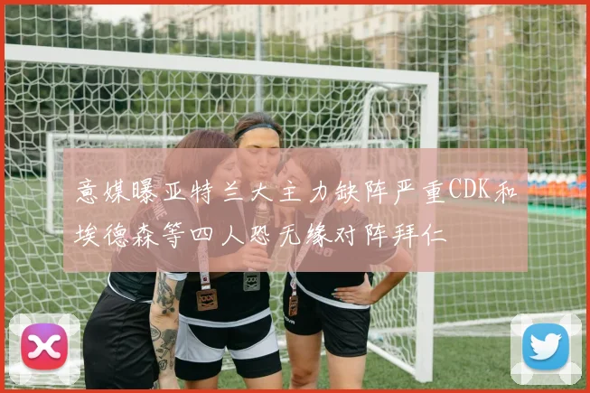 意媒曝亚特兰大主力缺阵严重CDK和埃德森等四人恐无缘对阵拜仁
