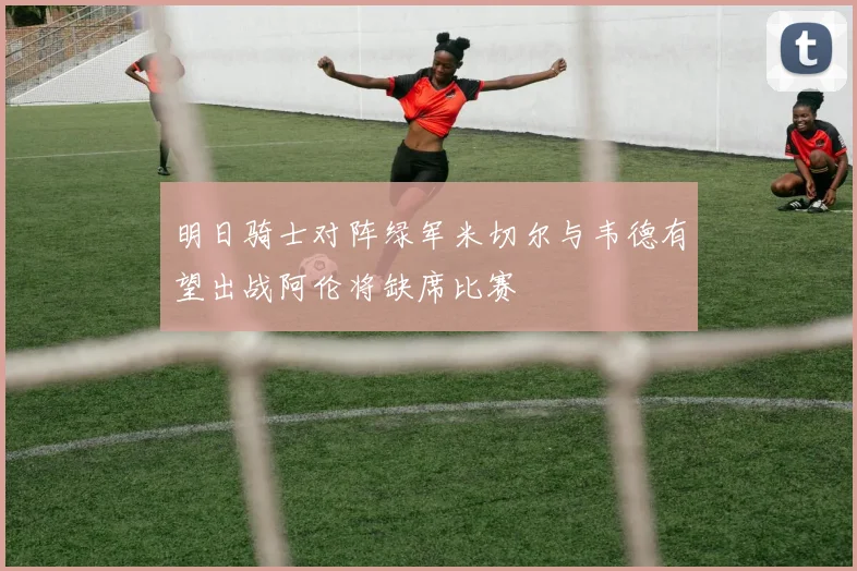 明日骑士对阵绿军米切尔与韦德有望出战阿伦将缺席比赛