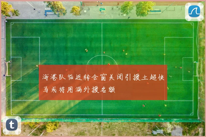 海港队临近转会窗关闭引援土超快马或将用满外援名额