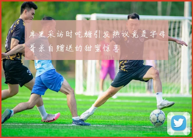 库里采访时吃糖引发热议竟是字母哥亲自赠送的甜蜜惊喜
