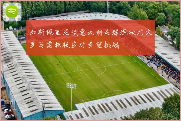加斯佩里尼谈意大利足球现状尤文罗马需积极应对多重挑战