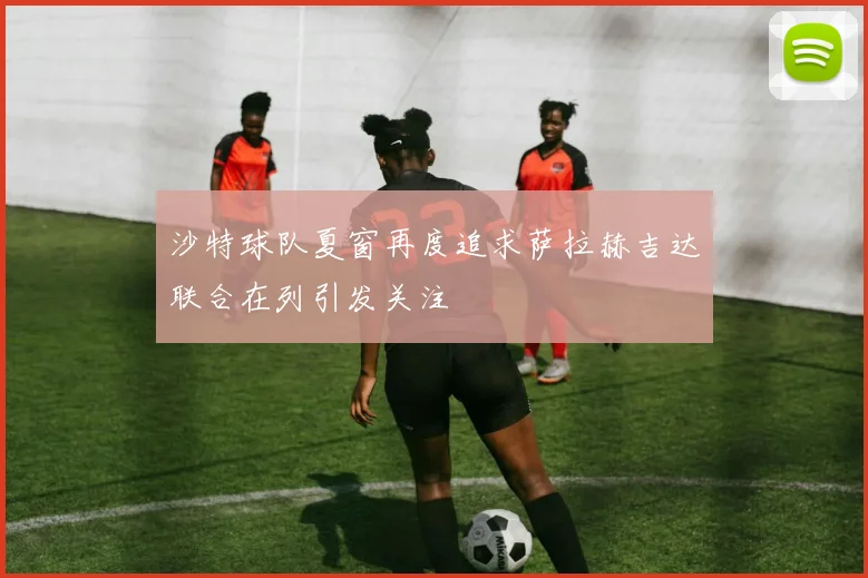 沙特球队夏窗再度追求萨拉赫吉达联合在列引发关注