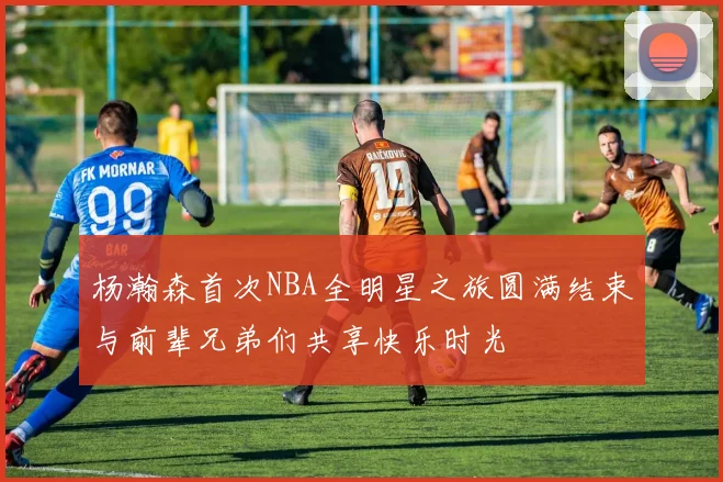 杨瀚森首次NBA全明星之旅圆满结束与前辈兄弟们共享快乐时光