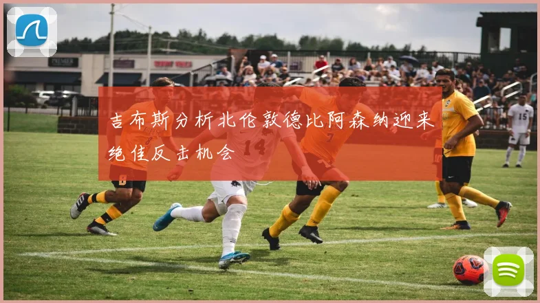 吉布斯分析北伦敦德比阿森纳迎来绝佳反击机会